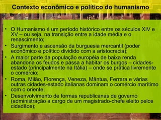 Contexto econômico e político do humanismo


• O Humanismo é um período histórico entre os séculos XIV e
  XV – ou seja, na transição entre a idade média e o
  renascimento;
• Surgimento e ascensão da burguesia mercantil (poder
  econômico e político dividido com a aristocracia);
• A maior parte da população européia de baixa renda
  abandona os feudos e passa a habitar os burgos – cidades-
  estado (principalmente na Itália) – onde se pratica livremente
  o comércio;
• Roma, Milão, Florença, Veneza, Mântua, Ferrara e várias
  outras cidades-estado italianas dominam o comércio marítimo
  com o oriente;
• Desenvolvimento de formas republicanas de governo
  (administração a cargo de um magistrado-chefe eleito pelos
  cidadãos);
 