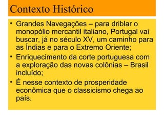 Contexto Histórico
• Grandes Navegações – para driblar o
  monopólio mercantil italiano, Portugal vai
  buscar, já no século XV, um caminho para
  as Índias e para o Extremo Oriente;
• Enriquecimento da corte portuguesa com
  a exploração das novas colônias – Brasil
  incluído;
• É nesse contexto de prosperidade
  econômica que o classicismo chega ao
  país.
 