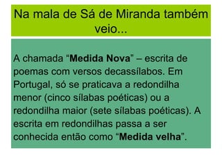 Na mala de Sá de Miranda também
             veio...

A chamada “Medida Nova” – escrita de
poemas com versos decassílabos. Em
Portugal, só se praticava a redondilha
menor (cinco sílabas poéticas) ou a
redondilha maior (sete sílabas poéticas). A
escrita em redondilhas passa a ser
conhecida então como “Medida velha”.
 