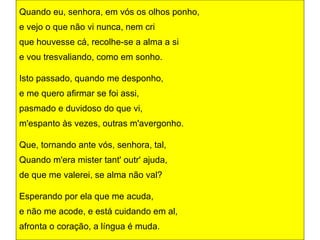 Quando eu, senhora, em vós os olhos ponho,
e vejo o que não vi nunca, nem cri
que houvesse cá, recolhe-se a alma a si
e vou tresvaliando, como em sonho.

Isto passado, quando me desponho,
e me quero afirmar se foi assi,
pasmado e duvidoso do que vi,
m'espanto às vezes, outras m'avergonho.

Que, tornando ante vós, senhora, tal,
Quando m'era mister tant' outr' ajuda,
de que me valerei, se alma não val?

Esperando por ela que me acuda,
e não me acode, e está cuidando em al,
afronta o coração, a língua é muda.
 