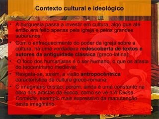Contexto cultural e ideológico

• A burguesia passa a investir em cultura, algo que até
  então era feito apenas pela igreja e pelos grandes
  soberanos;
• Com o enfraquecimento do poder da igreja sobre a
  cultura, há uma verdadeira redescoberta de textos e
  autores da antiguidade clássica (greco-latina);
• O foco dos humanistas é o ser humano, o que os afasta
  do teocentrismo medieval;
• Resgata-se, assim, a visão antropocêntrica
  característica da cultura greco-romana;
• O imaginário cristão, porém, ainda é uma constante na
  obra dos artistas da época, como se vê n’A Divina
  Comédia, exemplo mais expressivo da manutenção
  deste imaginário.
 