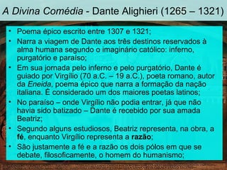 A Divina Comédia - Dante Alighieri (1265 – 1321)
 • Poema épico escrito entre 1307 e 1321;
 • Narra a viagem de Dante aos três destinos reservados à
   alma humana segundo o imaginário católico: inferno,
   purgatório e paraíso;
 • Em sua jornada pelo inferno e pelo purgatório, Dante é
   guiado por Virgílio (70 a.C. – 19 a.C.), poeta romano, autor
   da Eneida, poema épico que narra a formação da nação
   italiana. É considerado um dos maiores poetas latinos;
 • No paraíso – onde Virgílio não podia entrar, já que não
   havia sido batizado – Dante é recebido por sua amada
   Beatriz;
 • Segundo alguns estudiosos, Beatriz representa, na obra, a
   fé, enquanto Virgílio representa a razão;
 • São justamente a fé e a razão os dois pólos em que se
   debate, filosoficamente, o homem do humanismo;
 