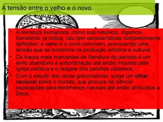 A tensão entre o velho e o novo


  • A literatura humanista, como sua natureza, digamos,
    transitória, já indica, não tem características completamente
    definidas: o velho e o novo convivem, provocando uma
    tensão que se evidencia na produção artística e cultural;
  • Os traços mais marcantes da literatura do período é um
    lento abandono à subordinação até então imposta pela
    igreja católica e o resgate dos padrões clássicos;
  • Com o estudo das obras greco-latinas, surge um olhar
    racional sobre o mundo, que procura na ciência
    explicações para fenômenos naturais até então atribuídos a
    Deus.
 