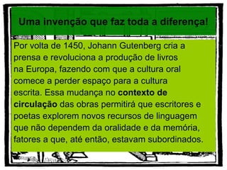 Uma invenção que faz toda a diferença!

Por volta de 1450, Johann Gutenberg cria a
prensa e revoluciona a produção de livros
na Europa, fazendo com que a cultura oral
comece a perder espaço para a cultura
escrita. Essa mudança no contexto de
circulação das obras permitirá que escritores e
poetas explorem novos recursos de linguagem
que não dependem da oralidade e da memória,
fatores a que, até então, estavam subordinados.
 