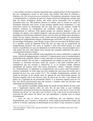 3




e, num sentido, ela torna as respostas importantes para a própria pessoa. O fato importante é
que tais contingências, sociais ou não sociais, não incluem nada além de estímulos e
respostas; elas não incluem processos mediadores. Não podemos preencher a lacuna entre
o comportamento e o ambiente do qual ele é função através da introspecção, porque, para
falar em termos fisiológicos diretos, não temos nervos conectados com os lugares
necessários para isso. Não podemos observar os estados, nem os eventos aos quais um
fisiologista onisciente teria acesso. O que sentimos quando temos sentimentos e o que
observamos através da introspecção não são nada mais que um conjunto variado de
produtos colaterais ou sub-produtos das condições ambientais com as quais o
comportamento se relaciona. (Não agimos porque nos sentimos dispostos a agir, por
exemplo; nós agimos e nos sentimos dispostos a agir por causa de uma razão comum a ser
procurada em nossa história ambiental). Quero com isso dizer que Platão nunca descobriu a
mente? Ou que Aquino, Descartes, Locke e Kant estavam preocupados com sub-produtos
incidentais de comportamento humano, freqüentemente irrelevante? Ou que as leis mentais
dos psicólogos fisiologistas, como Wundt, ou que o fluxo de consciência de William James,
ou o aparelho mental de Sigmund Freud não têm um lugar útil na compreensão do
comportamento humano? Sim, estou. E exponho o tema com ênfase porque, se é para
resolver os problemas com que nos deparamos no mundo de hoje, esta preocupação com a
vida mental não deve mais afastar nossa atenção das condições ambientais das quais o
comportamento humano é função.
         Mas por que temos atribuído tanta importância aos nossos sentimentos e estados da
mente, a ponto de negligenciarmos o ambiente? A resposta parece estar na imediaticidade e
proeminência dos estímulos. Muitos eventos relevantes em nossa história pessoal passaram
sem serem notados. Por um lado, o comportamento em relação ao qual eles, em algum
momento, se mostrarão relevantes ainda não ocorreu e não pode contribuir para as
contingências que nos levariam a observá-los. E, se os tivermos notado, podemos
rapidamente nos esquecer deles. Mas nossos sentimentos, “idéias”, “intenções sentidas”
etc., freqüentemente, se superpõem ao comportamento com os quais estão relacionados e
ocorrem, usualmente, no exato lugar que seria ocupado por uma causa (de acordo com o
princípio de post hoc, ergo propter hoc3). Por exemplo: freqüentemente sentimos um
estado de privação ou de emoção antes de agirmos de uma determinada maneira. Se
dissermos alguma coisa a nós mesmos, antes de dizê-la em voz alta, o que falamos alto
parece ser a expressão de um pensamento interior. E se dissermos alguma coisa em voz
alta, sem dizê-la primeiramente para nós mesmos, é tentador supor que devemos estar
expressando um pensamento não verbal.
         Esta aparente causalidade alojada dentro do mundo privado debaixo da pele, junto
com a organização imposta sobre ela, pelo fato de que todas as suas condições
determinantes ocorreram na história de uma pessoa, gera um “senso de eu” (sense of self).
Sentimos que há um “eu” que sabe o que irá fazer e o faz. Cada um de nós está ciente ou
consciente de pelo menos um desses eus, que aprendemos a manejar mais ou menos
eficientemente.
         Uma vez que os únicos eus que conhecemos são eus humanos, diz-se,
freqüentemente, que o homem se diferencia de outras espécies precisamente porque está
ciente de si mesmo e participa na determinação de seu futuro. O que caracteriza a espécie

3
 Nota dos tradutores: “Depois disto, logo por causa disto” (como o erro de considerar como causa o que é
mero antecedente)
 