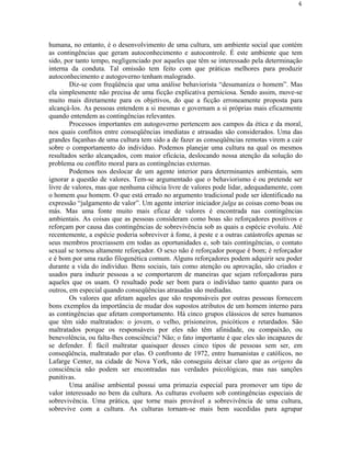 4




humana, no entanto, é o desenvolvimento de uma cultura, um ambiente social que contém
as contingências que geram autoconhecimento e autocontrole. É este ambiente que tem
sido, por tanto tempo, negligenciado por aqueles que têm se interessado pela determinação
interna da conduta. Tal omissão tem feito com que práticas melhores para produzir
autoconhecimento e autogoverno tenham malogrado.
        Diz-se com freqüência que uma análise behaviorista “desumaniza o homem”. Mas
ela simplesmente não precisa de uma ficção explicativa perniciosa. Sendo assim, move-se
muito mais diretamente para os objetivos, do que a ficção erroneamente proposta para
alcançá-los. As pessoas entendem a si mesmas e governam a si próprias mais eficazmente
quando entendem as contingências relevantes.
        Processos importantes em autogoverno pertencem aos campos da ética e da moral,
nos quais conflitos entre conseqüências imediatas e atrasadas são considerados. Uma das
grandes façanhas de uma cultura tem sido a de fazer as conseqüências remotas virem a cair
sobre o comportamento do indivíduo. Podemos planejar uma cultura na qual os mesmos
resultados serão alcançados, com maior eficácia, deslocando nossa atenção da solução do
problema ou conflito moral para as contingências externas.
        Podemos nos deslocar de um agente interior para determinantes ambientais, sem
ignorar a questão de valores. Tem-se argumentado que o behaviorismo é ou pretende ser
livre de valores, mas que nenhuma ciência livre de valores pode lidar, adequadamente, com
o homem qua homem. O que está errado no argumento tradicional pode ser identificado na
expressão “julgamento de valor”. Um agente interior iniciador julga as coisas como boas ou
más. Mas uma fonte muito mais eficaz de valores é encontrada nas contingências
ambientais. As coisas que as pessoas consideram como boas são reforçadores positivos e
reforçam por causa das contingências de sobrevivência sob as quais a espécie evoluiu. Até
recentemente, a espécie poderia sobreviver à fome, à peste e a outras catástrofes apenas se
seus membros procriassem em todas as oportunidades e, sob tais contingências, o contato
sexual se tornou altamente reforçador. O sexo não é reforçador porque é bom; é reforçador
e é bom por uma razão filogenética comum. Alguns reforçadores podem adquirir seu poder
durante a vida do indivíduo. Bens sociais, tais como atenção ou aprovação, são criados e
usados para induzir pessoas a se comportarem de maneiras que sejam reforçadoras para
aqueles que os usam. O resultado pode ser bom para o indivíduo tanto quanto para os
outros, em especial quando conseqüências atrasadas são mediadas.
        Os valores que afetam aqueles que são responsáveis por outras pessoas fornecem
bons exemplos da importância de mudar dos supostos atributos de um homem interno para
as contingências que afetam comportamento. Há cinco grupos clássicos de seres humanos
que têm sido maltratados: o jovem, o velho, prisioneiros, psicóticos e retardados. São
maltratados porque os responsáveis por eles não têm afinidade, ou compaixão, ou
benevolência, ou falta-lhes consciência? Não; o fato importante é que eles são incapazes de
se defender. É fácil maltratar quaisquer desses cinco tipos de pessoas sem ser, em
conseqüência, maltratado por elas. O confronto de 1972, entre humanistas e católicos, no
Lafarge Center, na cidade de Nova York, não conseguiu deixar claro que as origens da
consciência não podem ser encontradas nas verdades psicológicas, mas nas sanções
punitivas.
        Uma análise ambiental possui uma primazia especial para promover um tipo de
valor interessado no bem da cultura. As culturas evoluem sob contingências especiais de
sobrevivência. Uma prática, que torne mais provável a sobrevivência de uma cultura,
sobrevive com a cultura. As culturas tornam-se mais bem sucedidas para agrupar
 