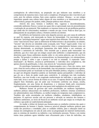 5




contingências de sobrevivência, na proporção em que induzem seus membros a se
comportarem de maneiras mais e mais sutis e complexas. (O progresso não é inevitável, por
certo, pois há culturas extintas, bem como espécies extintas). Alcança - se um estágio
importante quando uma cultura induz alguns de seus membros a se interessarem por sua
sobrevivência, porque eles podem, então, planejar práticas mais eficazes.
        Através dos anos, homens e mulheres têm, vagarosa e desordenadamente,
construído ambientes físicos e sociais nos quais têm se aproximado mais do preenchimento
e realização do seu potencial. Não mudaram a si mesmos (trata-se de um problema genético
que ainda não foi solucionado); mudaram o mundo em que vivem. Pode-se dizer que, no
planejamento de sua própria cultura, o homem controla seu destino.
        Eu definiria um humanista como uma daquelas pessoas que, por causa do ambiente
ao qual foi exposta, está interessada no futuro da humanidade. Um movimento que se
denomina “psicologia humanista” segue uma trajetória bem diferente. Ele tem sido descrito
como “uma terceira força” para se diferenciar do behaviorismo e da psicanálise; no entanto,
“terceira” não deveria ser entendida como avançada, nem “força” sugere poder. Uma vez
que, tanto o behaviorismo como a psicanálise vêem o comportamento humano como um
sistema determinado, os psicólogos humanistas têm dado ênfase a um contraste, ao
defender a autonomia do indivíduo. Têm insistido que a pessoa pode transcender seu
ambiente, que ela é mais que um estágio causal entre ambiente e comportamento, que ela
determina quais forças ambientais atuarão sobre si; em outras palavras, que ela tem livre
escolha. Tal posição é evidente no existencialismo, na fenomenologia e no estruturalismo,
porque a ênfase é sobre o que a pessoa é ou está se tornando. A expressão “auto-
atualização”, de Maslow, encaixa-se perfeitamente: o indivíduo deve completar-se, não
apenas através da gratificação, é claro, mas através do “crescimento espiritual”.
        Os psicólogos humanistas não estão despreocupados com o bem dos outros, nem
com o bem de nossa cultura ou da humanidade, mas sua proposta é essencialmente egoísta.
Seu crescimento pode ser localizado na luta pela liberdade política, religiosa e econômica,
na qual um dirigente despótico poderia ser destituído apenas persuadindo o indivíduo de
que ele era a fonte do poder usado para controlá-lo. A estratégia tem tido resultados
benéficos, mas tem levado a um exagerado enaltecimento do indivíduo, o que pode, por
outro lado, levar a novas formas de tirania ou ao caos. O suposto direito do indivíduo para
adquirir bens ilimitados, que ele pode usar livremente conforme seu desejo, resulta,
freqüentemente, em uma forma de despotismo, e o interesse hindu pelo crescimento
espiritual tem sido acompanhado por uma quase total negligência do ambiente social.
        Melhores formas de governo não serão encontradas em melhores legisladores,
melhores práticas educacionais em melhores professores, melhores sistemas econômicos
em administradores mais brilhantes, ou melhor terapia em terapeutas mais compreensivos.
Também não serão encontradas em melhores cidadãos, estudantes, trabalhadores ou
pacientes. O equívoco secular está em procurar a salvação na natureza dos homens e
mulheres autônomos, ao invés de buscá-la no ambiente social que surgiu na evolução das
culturas e que pode ser explicitamente planejada.
        Ao mudar a ênfase do homem qua homem para as condições externas das quais o
comportamento do homem é função, tornou-se possível planejar melhores práticas para
cuidar dos psicóticos e retardados, para os cuidados infantis, para a educação (tanto no
manejo de contingências em sala de aula como na programação de material institucional),
para os sistemas de incentivo na indústria e nas instituições pessoais. Nestas e em muitas
outras áreas podemos agora trabalhar mais eficazmente para o bem do indivíduo, em
 