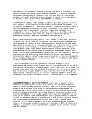 otras palabras: el conocimiento objetivo es posible si se renuncia al idealismo, que
niega la cosa para verla como un contenido de conciencia, y si renuncia también al
materialismo que identifica la conciencia con la cosa. Con Sartre la conciencia se
reinstala en el mundo rechazando ambos extremos; se vuelve, pues, problemática y,
por lo tanto, se abre a la experiencia de la libertad y la angustia.
En L’IMAGINAIRE (1940), Sartre ya había establecido que «Para que una conciencia
pueda imaginar, es necesario que escape al mundo por su misma naturaleza (...). En
una palabra: que sea libre (...). Para poder imaginar, basta que la conciencia pueda ir
más allá [«dépasser»] lo real constituyéndolo como mundo, en la medida que la
conversión en nada [«néantisation»] de lo real está siempre implicada por su
constitución en mundo». Esa libertad, que no es arbitraria en la medida en que no
basta con negar el mundo para imaginarlo, sino que se da siempre en una
determinada “situación”, es el dato fundamental de la conciencia.
A partir de esta afirmación el concepto de “nada” [«néant» que no debe confundirse
con «rien», por cierto], puede ser comprendido casi como el siguiente peldaño en la
teoría sartriana. La experiencia de la nada es correlativa a la del ser. La nada no es
algo extraño al hombre, sino la consecuencia implícita en su libertad, pues el hombre
es el único que puede introducir su capacidad de “néantisation” en el ser. Porque
somos humanos somos libres; porque somos humanos podemos decir “no” –si se
quiere expresar así. La paradoja de estar «condenados a ser libres», significa que
nuestra conciencia no está determinada, que el hombre no tiene una esencia, sino una
conciencia relacional de la que no puede liberarse. La libertad no es algo que
“tenemos” sino algo que “somos” porque nuestra conciencia es relacional. Concebir la
libertad es concebir que nuestra conciencia puede hallar el sinsentido, la nada, como
una estructura global del ser.
La libertad sartriana no es la del racionalismo clásico (la de elegir lo que el
entendimiento me presenta como un bien), sino una concepción global del ser que mi
conciencia me ha descubierto al hallarse siempre, e inevitablemente, “en situación”. La
situación no es, pues, límite sino condición de la libertad. Por eso mismo no puedo ser
libre sólo en parte, ni negar, mediante lo que Sartre denomina “mala fe”, mi propia
responsabilidad. Estas precisiones, que sin duda se han presentado de manera muy
esquemática, nos ayudarán en la lectura de EL EXISTENCIALISMO ES UN HUMANISMO.
EL EXISTENCIALISMO ES UN HUMANISMO es en origen el resumen de una
conferencia que Sartre pronunció el 29 de octubre de 1945 en el club Maintenant
[“Ahora”], creado por Marc Beigbeder y Jacques Calmy, con el añadido de algunos
momentos de la discusión que la siguió, en que se perfilan diversos temas. La
conferencia marcó un hito en su momento, incluso como acontecimiento social. Hubo
gente arremolinada a la entrada y en los días siguientes aparecieron reseñas en los
principales periódicos de la época; tal impacto resulta casi difícil de comprender si se
olvida que las obras de teatro de Sartre habían sido ya grandes éxitos y la estética
sartriana era expresión implícita de resistencia en el París ocupado. Conviene recordar,
para situar el influjo del pensamiento sartriano, que EL SER Y LA NADA había
aparecido 1943, en plena Ocupación, y que el libro recibió críticas muy elogiosas
incluso en la prensa nazi y colaboracionista, que rastreaban en Sartre la influencia de
Heidegger y, en consecuencia, lo consideraban un posible puente entre las culturas
francesa y alemana.
 