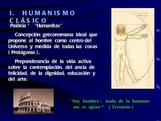I. H U M A N IS M O
C L Á S IC O
“Paideia “   “Humanitas”
   Concepción grecorromana ideal que
propone al hombre como centro del
Universo y medida de todas las cosas
( Protágoras ) .
    Preponderancia de la vida activa
sobre la contemplación, del ansia de
felicidad, de la dignidad, educación y
del arte.



                           “Soy hombre : nada de lo humano
                            me es ajeno “ ( Terencio )
 