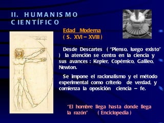 II. H U M A N IS M O
C IE N T ÍF IC O
               Edad Moderna
               ( S. XVI – XVIII )

                Desde Descartes ( “Pienso, luego existo”
              ) la atención se centra en la ciencia y
              sus avances : Kepler, Copérnico, Galileo,
              Newton.
                Se impone el racionalismo y el método
              experimental como criterio de verdad, y
              comienza la oposición ciencia – fe.


                 “El hombre llega hasta donde llega
                 la razón”    ( Enciclopedia )
 