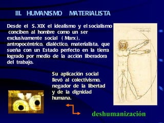 III. HUMANISMO          MATERIALISTA
Desde el S. XIX el idealismo y el socialismo
 conciben al hombre como un ser
exclusivamente social ( Marx ) ,
antropocéntrico, dialéctico, materialista, que
sueña con un Estado perfecto en la tierra
logrado por medio de la acción liberadora
del trabajo.

                   Su aplicación social
                   llevó al colectivismo,
                   negador de la libertad
                   y de la dignidad
                   humana.


                                     deshumanización
 