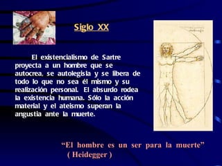 Siglo XX


      El existencialismo de Sartre
proyecta a un hombre que se
autocrea, se autolegisla y se libera de
todo lo que no sea él mismo y su
realización personal. El absurdo rodea
la existencia humana. Sólo la acción
material y el ateismo superan la
angustia ante la muerte.



              “El hombre es un ser para la muerte”
               ( Heidegger )
 