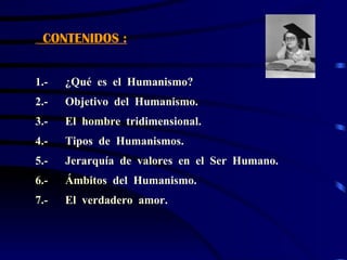 CONTENIDOS :


1.-   ¿Qué es el Humanismo?
2.-   Objetivo del Humanismo.
3.-   El hombre tridimensional.
4.-   Tipos de Humanismos.
5.-   Jerarquía de valores en el Ser Humano.
6.-   Ámbitos del Humanismo.
7.-   El verdadero amor.
 