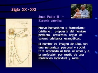 Siglo XX - XXI
                 Juan Pablo II >
                 Escuela católica

                 Nuevo humanismo o humanismo
                 cristiano : propuesta del hombre
                 perfecto, Jesucristo, según los
                 valores cristianos evangélicos.
                 El hombre es imagen de Dios, con
                 una naturaleza personal y social.
                 Está ordenado al bien, al amor y a
                 la perfección por medio de una
                 realización individual y social.
 
