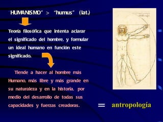 “HUMANISMO” > “humus” ( lat.)


Teoría filosófica que intenta aclarar
el significado del hombre, y formular
un ideal humano en función este
significado.


   Tiende a hacer al hombre más
Humano, más libre y más grande en
su naturaleza y en la historia, por
medio del desarrollo de todas sus
capacidades y fuerzas creadoras.
                                        =   antropología
 