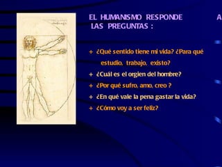 EL HUMANISMO RESPONDE                     A
 LAS PREGUNTAS :


+ ¿Qué sentido tiene mi vida? ¿Para qué
    estudio, trabajo, existo?
+ ¿Cuál es el orgien del hombre?
+ ¿Por qué sufro, amo, creo ?
+ ¿En qué vale la pena gastar la vida?
+ ¿Cómo voy a ser feliz?
 