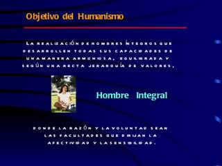 Objetivo del Humanismo

  L a r e a l iz a c ió n d e h o m b r e s ín t e g r o s q u e
d e s a r r o l l e n t o d a s s u s c a p a c id a d e s d e
  u n a m a n e r a a r m o n io s a , e q u il ib r a d a y
s e g ú n u n a r e c t a j e r a r q u ía d e v a l o r e s ,




                               Hombre Integral


    d o n d e la raz ón y la vo lun tad s ean
         l a s f a c u l t a d e s q u e d ir ij a n l a
          a f e c t iv id a d y l a s e n s ib il id a d .
 