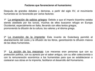 Factores que favorecieron el humanismo:
Después de grandes debates y demoras, a partir del siglo XV, el movimiento
humanista se vio favorecido por varios factores:
1º La emigración de sabios griegos: Debido a que el imperio bizantino estaba
siendo asediado por los turcos, muchos de ellos buscaron refugio en Europa
Occidental, especialmente en Italia, llevando con ellos textos griegos,
promoviendo la difusión de la cultura, los valores y el idioma griego.
2º La invención de la imprenta: Este invento de Gutenberg permitió el
abaratamiento del costo y la difusión de los libros, garantizando la difusión masiva
de las ideas humanistas.
3º La acción de los mecenas: Los mecenas eran personas que con su
protección política, con su aprecio por el saber antiguo, con su afán coleccionista o
con la remuneración económica a los humanistas para que se establecieran o
costearan sus obras en la imprenta, facilitaron el desarrollo del Humanismo.
 