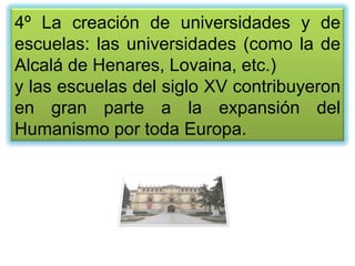 4º La creación de universidades y de
escuelas: las universidades (como la de
Alcalá de Henares, Lovaina, etc.)
y las escuelas del siglo XV contribuyeron
en gran parte a la expansión del
Humanismo por toda Europa.
 