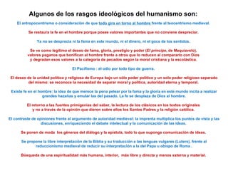 Algunos de los rasgos ideológicos del humanismo son:
El antropocentrismo o consideración de que todo gira en torno al hombre frente al teocentrismo medieval.
Se restaura la fe en el hombre porque posee valores importantes que no conviene despreciar.
Ya no se desprecia ni la fama en este mundo, ni el dinero, ni el goce de los sentidos.
Se ve como legítimo el deseo de fama, gloria, prestigio y poder (El príncipe, de Maquiavelo),
valores paganos que bonifican al hombre frente a otros que lo reducen al compararlo con Dios
y degradan esos valores a la categoría de pecados según la moral cristiana y la escolástica.
El Pacifismo : el odio por todo tipo de guerra.
El deseo de la unidad política y religiosa de Europa bajo un sólo poder político y un solo poder religioso separado
del mismo: se reconoce la necesidad de separar moral y política, autoridad eterna y temporal.
Existe fe en el hombre: la idea de que merece la pena pelear por la fama y la gloria en este mundo incita a realizar
grandes hazañas y emular las del pasado. La fe se desplaza de Dios al hombre.
El retorno a las fuentes primigenias del saber, la lectura de los clásicos en los textos originales
y no a través de la opinión que dieron sobre ellos los Santos Padres y la religión católica.
El contraste de opiniones frente al argumento de autoridad medieval: la imprenta multiplica los puntos de vista y las
discusiones, enriqueciendo el debate intelectual y la comunicación de las ideas.
Se ponen de moda los géneros del diálogo y la epístola, todo lo que suponga comunicación de ideas.
Se propone la libre interpretación de la Biblia y su traducción a las lenguas vulgares (Lutero), frente al
reduccionismo medieval de reducir su interpretación a la del Papa u obispo de Roma .
Búsqueda de una espiritualidad más humana, interior, más libre y directa y menos externa y material.
 