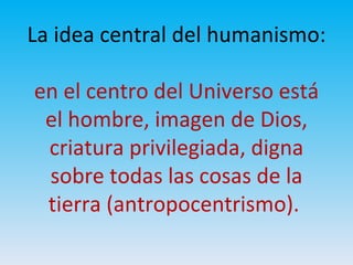 La idea central del humanismo:
en el centro del Universo está
el hombre, imagen de Dios,
criatura privilegiada, digna
sobre todas las cosas de la
tierra (antropocentrismo).
 