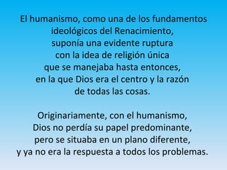 El humanismo, como una de los fundamentos
ideológicos del Renacimiento,
suponía una evidente ruptura
con la idea de religión única
que se manejaba hasta entonces,
en la que Dios era el centro y la razón
de todas las cosas.
Originariamente, con el humanismo,
Dios no perdía su papel predominante,
pero se situaba en un plano diferente,
y ya no era la respuesta a todos los problemas.
 