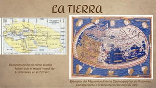 LA TIERRA
Reconstrucción de cómo podría
haber sido el mapa mundi de
Eratóstenes en el 220 a.C.
Ejemplar del Mapamundi de la Cosmographia de Ptolomeo,
perteneciente a la Biblioteca Nacional (S. XVI).
 