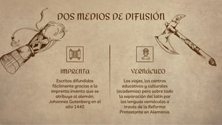 Escritos difundidos
fácilmente gracias a la
imprenta invento que se
atribuye al alemán,
Johannes Gutenberg en el
año 1440
DOS MEDIOS DE DIFUSIÓN
IMPRENTA VERNÁCULO
Los viajes, los centros
educativos y culturales
(academias) pero sobre todo
la separación del latín por
las lenguas vernáculas a
través de la Reforma
Protestante en Alemania.
 