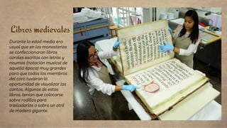Libros medievales
Durante la edad media era
usual que en los monasterios
se confeccionaran libros
corales escritos con letras y
neumas (notación musical de
aquella época) muy grandes
para que todos los miembros
del coro tuvieran la
oportunidad de visualizar los
cantos. Algunos de estos
libros, tenían que colocarse
sobre rodillos para
trasladarlos o sobre un atril
de madera gigante.
 