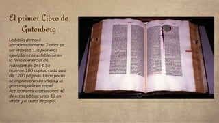 El primer Libro de
Gutenberg
La biblia demoró
aproximadamente 2 años en
ser impresa. Los primeros
ejemplares se exhibieron en
la feria comercial de
Fráncfort de 1454. Se
hicieron 180 copias, cada una
de 1200 páginas. Unas pocas
se imprimieron en vitela y la
gran mayoría en papel.
Actualmente existen unas 48
de estas biblias; unas 12 en
vitela y el resto de papel.
 