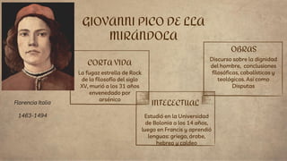 CORTA VIDA
La fugaz estrella de Rock
de la filosofía del siglo
XV, murió a los 31 años
envenedado por
arsénico
Estudió en la Universidad
de Bolonia a los 14 años,
luego en Francis y aprendió
lenguas: griego, árabe,
hebreo y caldeo
GIOVANNI PICO DE LLA
MIRÁNDOLA
INTELECTUAL
OBRAS
Discurso sobre la dignidad
del hombre, conclusiones
filosóficas, cabalísticas y
teológicas. Así como
Disputas
Florencia Italia
1463-1494
 