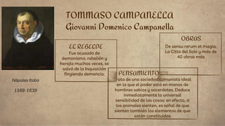 EL REBELDE
Fue acusado de
demonismo, rebelión y
herejía muchas veces, se
salvó de la Inquisición
fingiendo demencia.
Trata de una sociedad comunista ideal
en la que el poder está en manos de
hombres sabios y sacerdotes. Deduce
inmediatamente la universal
sensibilidad de las cosas: en efecto, si
los animales sienten, es señal de que
sienten también los elementos de que
están constituidos
TOMMASO CAMPANELLA
Giovanni Domenico Campanella
PENSAMIENTO
OBRAS
De sensu rerum et magia,
La Citta del Sole y más de
40 obras más
Nápoles Italia
1568-1639
 