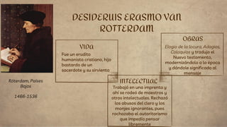VIDA
Fue un erudito
humanista cristiano, hijo
bastardo de un
sacerdote y su sirvienta
Trabajó en una imprenta y
ahí se rodeó de maestros y
otros intelectuales. Rechazó
los abusos del clero y los
monjes ignorantes, pues
rachazaba el autoritarismo
que impedía pensar
libremente
DESIDERUIS ERASMO VAN
ROTTERDAM
INTELECTUAL
OBRAS
Elogio de la locura, Adagios,
Coloquios y tradujo el
Nuevo testamento,
modernizándolo a la época
y dándole significado al
mensaje
Róterdam, Países
Bajos
1466-1536
 