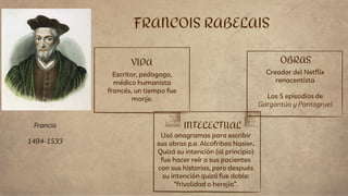 VIDA
Escritor, pedagogo,
médico humanista
francés, un tiempo fue
monje.
Usó anagramas para escribir
sus obras p.e. Alcofribas Nasier.
Quizá su intención (al principio)
fue hacer reír a sus pacientes
con sus historias, pero después
su intención quizá fue doble:
“frivolidad o herejía”.
FRANCOIS RABELAIS
INTELECTUAL
OBRAS
Creador del Netflix
renacentista
Los 5 episodios de
Gargantúa y Pantagruel
Francia
1494-1533
 