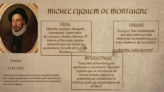VIDA
Filósofo, escritor, abogado
humanista. Admirador
de Lucrecio, Virgilio, Séneca, Pl
utarco y Sócrates, estaba
obsesionado con evitar la
pedantería. Estudió en la U. de
Burdeos
“Describir al hombre y en
particular a mí mismo”. Escribió
“quiero que se me vea en mi
forma simple, natural y
ordinaria, sin contención ni
artificio, pues yo soy el objeto de
mi libro”
MICHEL EYQUEM DE MONTAIGNE
INTELECTUAL
OBRAS
Ensayos. Fue considerado
por esto como el más
clásico de los modernos y el
más moderno de los clásico.
Escribía “salto de mata”
Francia
1533-1592
Propone en materia educativa la entrada al saber
por medio de ejemplos concretos y de experiencias
antes que por conocimientos abstractos aceptados
sin crítica alguna.
 