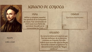 VIDA
Militar y religioso español,
fue general de la Compañía
de Jesús. Fue canonizado en
1622 pues tuvo fama de
santidad. Estudió en la
Universidad de París
Su característica principal es que
fue leal defensor de la doctrina
cristiana en España. Por ello,
habría que recordar que los Reyes
Fernando e Isabel se ganaron la
denominación papal de “Reyes
católicos”.
IGNACIO DE LOYOLA
IDEARIO
OBRAS
Ejercicios Espirituales
España
1491-1556
 