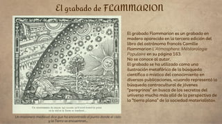 El grabado Flammarion es un grabado en
madera aparecida en la tercera edición del
libro del astrónomo francés Camille
Flammarion L'Atmosphere: Météorologie
Populaire en su página 163.​
No se conoce al autor.
El grabado se ha utilizado como una
ilustración metafórica de la búsqueda
científica o mística del conocimiento en
diversas publicaciones, «cuando representó la
búsqueda contracultural de jóvenes
“peregrinos” en busca de los secretos del
universo mucho más allá de la perspectiva de
la “tierra plana” de la sociedad materialista».
El grabado de FLAMMARION
Un misionero medieval dice que ha encontrado el punto donde el cielo
y la Tierra se encuentran...
 