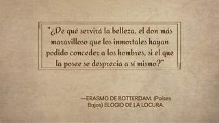 “¿De qué servirá la belleza, el don más
maravilloso que los inmortales hayan
podido conceder a los hombres, si el que
la posee se desprecia a sí mismo?”
—ERASMO DE ROTTERDAM. (Países
Bajos) ELOGIO DE LA LOCURA.
 