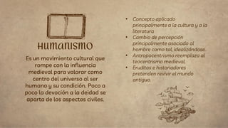 Es un movimiento cultural que
rompe con la influencia
medieval para valorar como
centro del universo al ser
humano y su condición. Poco a
poco la devoción a la deidad se
aparta de los aspectos civiles.
HUMANISMO
• Concepto aplicado
principalmente a la cultura y a la
literatura
• Cambio de percepción
principalmente asociado al
hombre como tal, idealizándose.
• Antropocentrismo reemplaza al
teocentrismo medieval.
• Eruditos e historiadores
pretenden revivir el mundo
antiguo.
 
