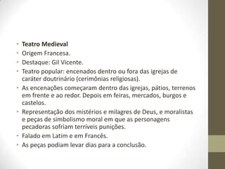 • Teatro Medieval
• Origem Francesa.
• Destaque: Gil Vicente.
• Teatro popular: encenados dentro ou fora das igrejas de
caráter doutrinário (cerimônias religiosas).
• As encenações começaram dentro das igrejas, pátios, terrenos
em frente e ao redor. Depois em feiras, mercados, burgos e
castelos.
• Representação dos mistérios e milagres de Deus, e moralistas
e peças de simbolismo moral em que as personagens
pecadoras sofriam terríveis punições.
• Falado em Latim e em Francês.
• As peças podiam levar dias para a conclusão.
 