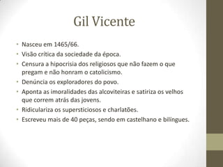 Gil Vicente
• Nasceu em 1465/66.
• Visão crítica da sociedade da época.
• Censura a hipocrisia dos religiosos que não fazem o que
pregam e não honram o catolicismo.
• Denúncia os exploradores do povo.
• Aponta as imoralidades das alcoviteiras e satiriza os velhos
que correm atrás das jovens.
• Ridiculariza os supersticiosos e charlatões.
• Escreveu mais de 40 peças, sendo em castelhano e bilíngues.
 