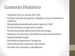 Contexto Histórico
• Transição entre os séculos XIV e XV;
• Período marcado por guerras, rebeliões, crises econômicas e
religiosas.
• Devastação provocada pela peste negra em 1347.
• Em XV, diminuem as guerras e a peste.
• Período de grande desenvolvimento da Europa.
• Mudança na economia: de feudalismo para mercantilismo.
• Surgimento dos burgos.
• Sociedade predominante: burguesia.
• Desenvolvimento comercial: vida urbana.
• Períodos das invenções e descobertas.
 