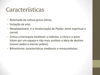 Características
• Retomada da cultura greco-latina;
• Imitação da arte;
• Neoplatonismo: é a revalorização de Platão: amor espiritual e
carnal;
• Critica a hierarquia medieval: a nobreza, o clero e o povo
lutam por um espaço e não mais aceitam a ideia de destino
(nascer pobre e morrer pobre);
• Bifrontismo: características medievais e renascentistas;
 