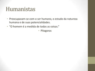 Humanistas
• Preocupavam-se com o ser humano, o estudo da natureza
humana e de suas potencialidades.
• “O homem é a medida de todas as coisas.”
• Pítagoras
 