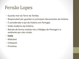 Fernão Lopes
• Guarda-mor da Torre do Tombo.
• Responsável por guardar os principais documentos da história.
• É considerado o pai da história em Portugal.
• Visão moderna da história.
• Retrata de forma realista reis e fidalgos de Portugal e o
ambiente por eles vivido.
• Estilo
• Maleável.
• Coloquial.
• Primitivo.
 