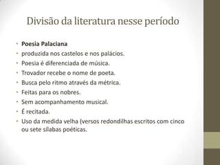 Divisão da literatura nesse período
• Poesia Palaciana
• produzida nos castelos e nos palácios.
• Poesia é diferenciada de música.
• Trovador recebe o nome de poeta.
• Busca pelo ritmo através da métrica.
• Feitas para os nobres.
• Sem acompanhamento musical.
• É recitada.
• Uso da medida velha (versos redondilhas escritos com cinco
ou sete sílabas poéticas.
 