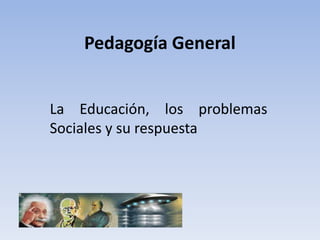 Pedagogía General


La Educación, los problemas
Sociales y su respuesta
 