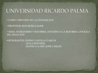 • CURSO: HISTORIA DE LA CIVILIZACION
• PROFESOR: RIOS BURGA JAIME
• TEMA: HUMANISMO Y REFORMA, ENTORNO A LA REFORMA CATOLICA
DEL SIGLO XVII
•INTEGRANTES: ESPINO CASTILLO CARLOS
LEYLA RENTERIA
HUANCA LLAMO JOSE CARLOS
 