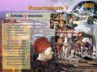 Renacimiento V Artistas y mecenas En la nueva sociedad, el artista deja de ser un mero artesano, pues necesita conocimientos de arte, historia, ciencia,… Para la nobleza, la iglesia o las ciudades, contar con las mejores obras y los mejores artistas son un reflejo de su posición social y de su poderío económico y político Los mecenas protegen el arte y a los artistas, a los filósofos y pensadores 