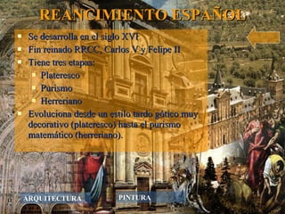 REANCIMIENTO ESPAÑOL Se desarrolla en el siglo XVI Fin reinado RRCC, Carlos V y Felipe II Tiene tres etapas: Plateresco Purismo Herreriano Evoluciona desde un estilo tardo gótico muy decorativo (plateresco) hasta el purismo matemático (herreriano). ARQUITECTURA PINTURA 